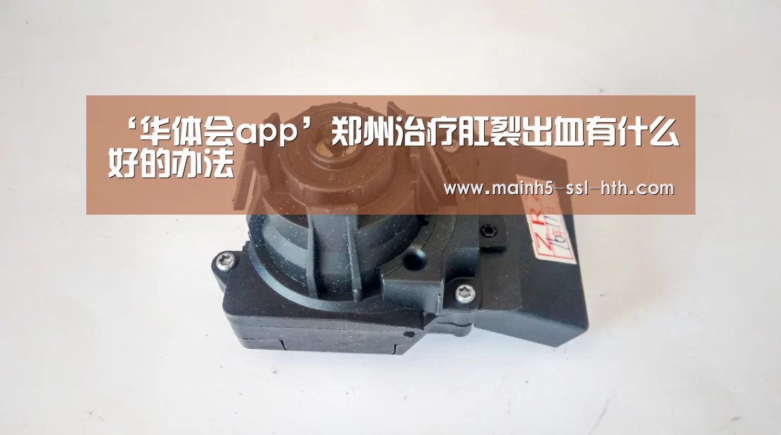 ‘华体会app’郑州治疗肛裂出血有什么好的办法